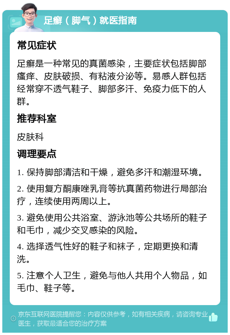 足癣（脚气）就医指南 常见症状 足癣是一种常见的真菌感染，主要症状包括脚部瘙痒、皮肤破损、有粘液分泌等。易感人群包括经常穿不透气鞋子、脚部多汗、免疫力低下的人群。 推荐科室 皮肤科 调理要点 1. 保持脚部清洁和干燥，避免多汗和潮湿环境。 2. 使用复方酮康唑乳膏等抗真菌药物进行局部治疗，连续使用两周以上。 3. 避免使用公共浴室、游泳池等公共场所的鞋子和毛巾，减少交叉感染的风险。 4. 选择透气性好的鞋子和袜子，定期更换和清洗。 5. 注意个人卫生，避免与他人共用个人物品，如毛巾、鞋子等。