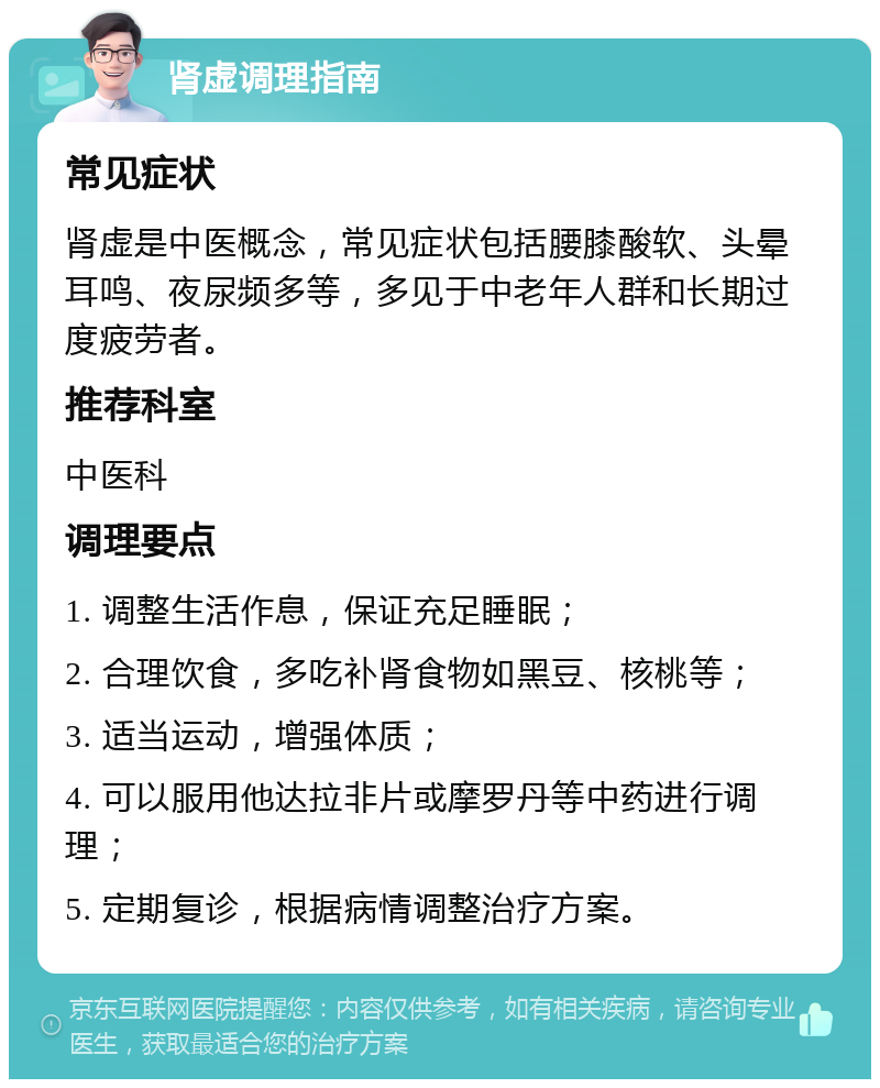 肾虚调理指南 常见症状 肾虚是中医概念，常见症状包括腰膝酸软、头晕耳鸣、夜尿频多等，多见于中老年人群和长期过度疲劳者。 推荐科室 中医科 调理要点 1. 调整生活作息，保证充足睡眠； 2. 合理饮食，多吃补肾食物如黑豆、核桃等； 3. 适当运动，增强体质； 4. 可以服用他达拉非片或摩罗丹等中药进行调理； 5. 定期复诊，根据病情调整治疗方案。