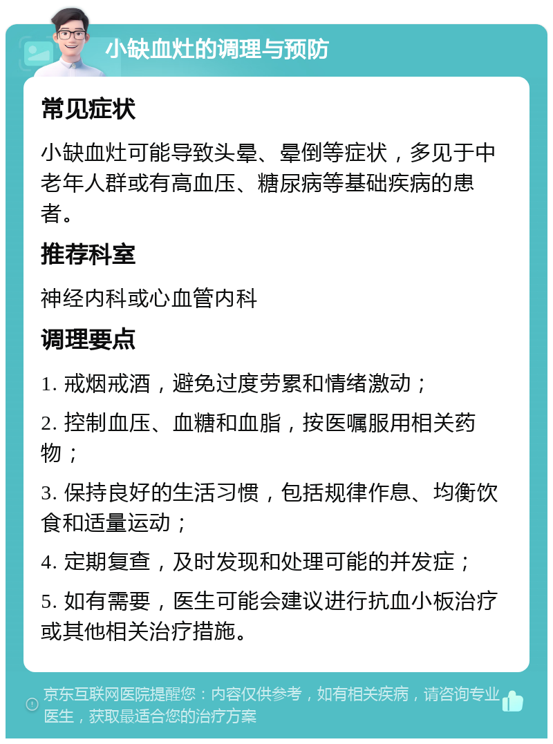 小缺血灶的调理与预防 常见症状 小缺血灶可能导致头晕、晕倒等症状，多见于中老年人群或有高血压、糖尿病等基础疾病的患者。 推荐科室 神经内科或心血管内科 调理要点 1. 戒烟戒酒，避免过度劳累和情绪激动； 2. 控制血压、血糖和血脂，按医嘱服用相关药物； 3. 保持良好的生活习惯，包括规律作息、均衡饮食和适量运动； 4. 定期复查，及时发现和处理可能的并发症； 5. 如有需要，医生可能会建议进行抗血小板治疗或其他相关治疗措施。