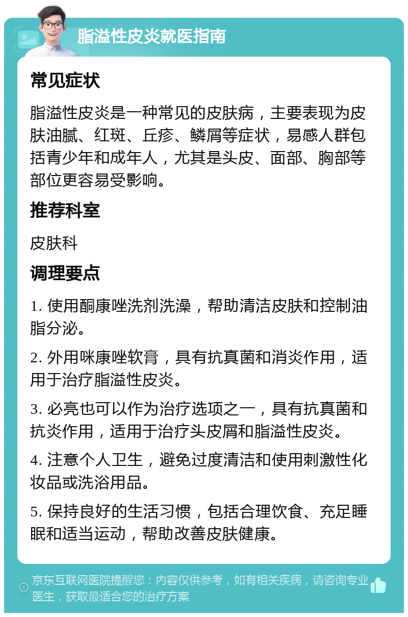 脂溢性皮炎就医指南 常见症状 脂溢性皮炎是一种常见的皮肤病，主要表现为皮肤油腻、红斑、丘疹、鳞屑等症状，易感人群包括青少年和成年人，尤其是头皮、面部、胸部等部位更容易受影响。 推荐科室 皮肤科 调理要点 1. 使用酮康唑洗剂洗澡，帮助清洁皮肤和控制油脂分泌。 2. 外用咪康唑软膏，具有抗真菌和消炎作用，适用于治疗脂溢性皮炎。 3. 必亮也可以作为治疗选项之一，具有抗真菌和抗炎作用，适用于治疗头皮屑和脂溢性皮炎。 4. 注意个人卫生，避免过度清洁和使用刺激性化妆品或洗浴用品。 5. 保持良好的生活习惯，包括合理饮食、充足睡眠和适当运动，帮助改善皮肤健康。