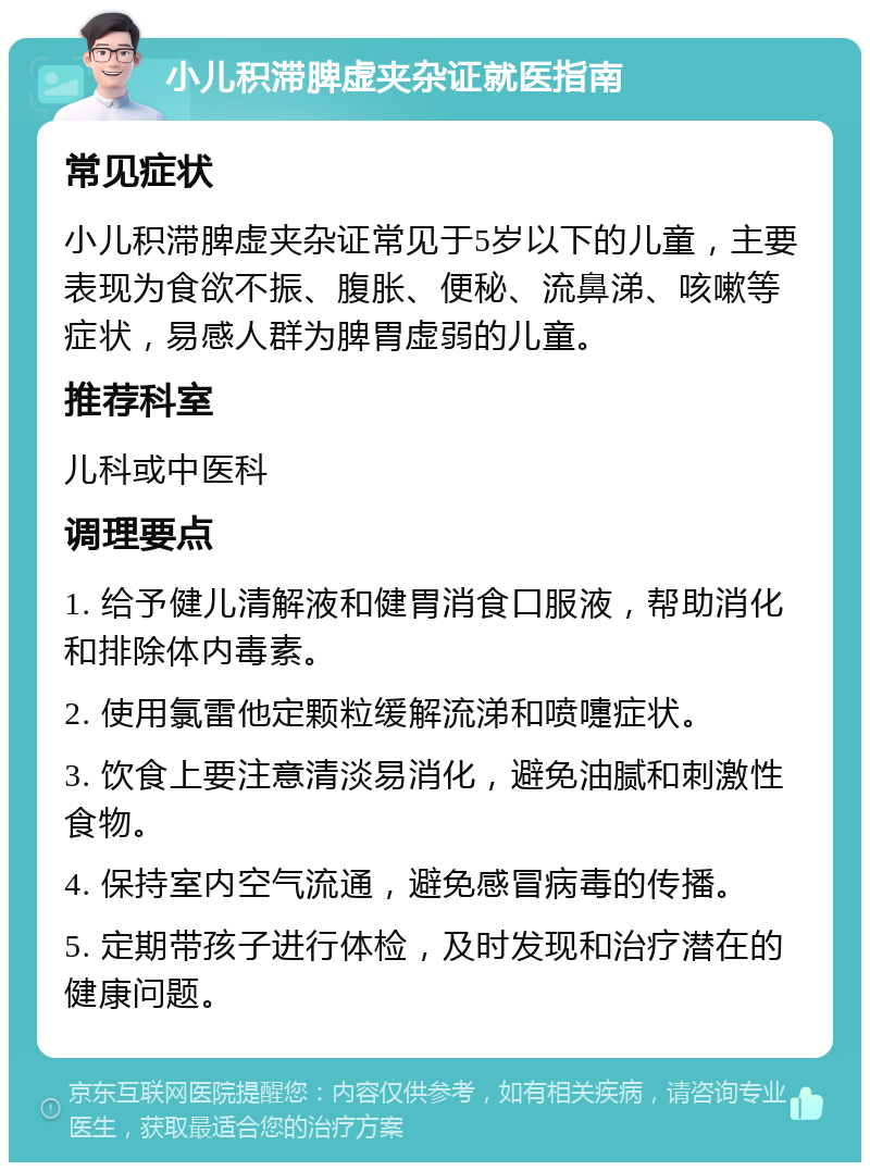 小儿积滞脾虚夹杂证就医指南 常见症状 小儿积滞脾虚夹杂证常见于5岁以下的儿童，主要表现为食欲不振、腹胀、便秘、流鼻涕、咳嗽等症状，易感人群为脾胃虚弱的儿童。 推荐科室 儿科或中医科 调理要点 1. 给予健儿清解液和健胃消食口服液，帮助消化和排除体内毒素。 2. 使用氯雷他定颗粒缓解流涕和喷嚏症状。 3. 饮食上要注意清淡易消化，避免油腻和刺激性食物。 4. 保持室内空气流通，避免感冒病毒的传播。 5. 定期带孩子进行体检，及时发现和治疗潜在的健康问题。