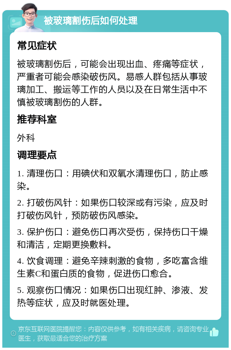 被玻璃割伤后如何处理 常见症状 被玻璃割伤后，可能会出现出血、疼痛等症状，严重者可能会感染破伤风。易感人群包括从事玻璃加工、搬运等工作的人员以及在日常生活中不慎被玻璃割伤的人群。 推荐科室 外科 调理要点 1. 清理伤口：用碘伏和双氧水清理伤口，防止感染。 2. 打破伤风针：如果伤口较深或有污染，应及时打破伤风针，预防破伤风感染。 3. 保护伤口：避免伤口再次受伤，保持伤口干燥和清洁，定期更换敷料。 4. 饮食调理：避免辛辣刺激的食物，多吃富含维生素C和蛋白质的食物，促进伤口愈合。 5. 观察伤口情况：如果伤口出现红肿、渗液、发热等症状，应及时就医处理。