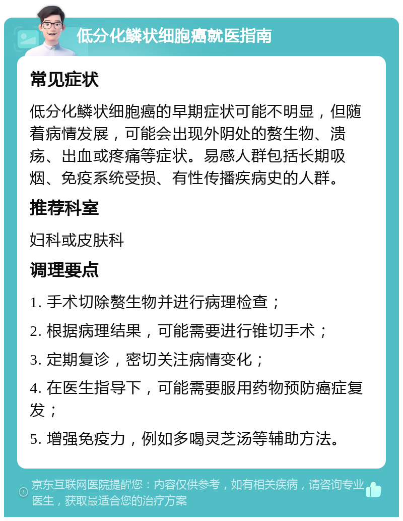 低分化鳞状细胞癌就医指南 常见症状 低分化鳞状细胞癌的早期症状可能不明显，但随着病情发展，可能会出现外阴处的赘生物、溃疡、出血或疼痛等症状。易感人群包括长期吸烟、免疫系统受损、有性传播疾病史的人群。 推荐科室 妇科或皮肤科 调理要点 1. 手术切除赘生物并进行病理检查； 2. 根据病理结果，可能需要进行锥切手术； 3. 定期复诊，密切关注病情变化； 4. 在医生指导下，可能需要服用药物预防癌症复发； 5. 增强免疫力，例如多喝灵芝汤等辅助方法。