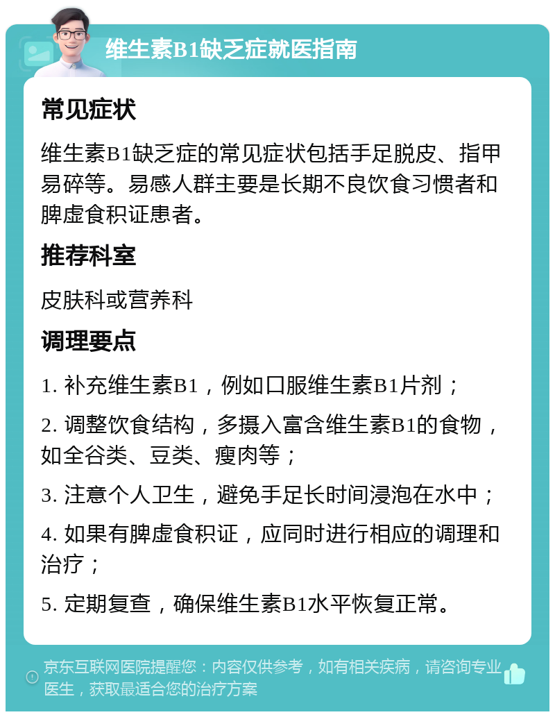 维生素B1缺乏症就医指南 常见症状 维生素B1缺乏症的常见症状包括手足脱皮、指甲易碎等。易感人群主要是长期不良饮食习惯者和脾虚食积证患者。 推荐科室 皮肤科或营养科 调理要点 1. 补充维生素B1，例如口服维生素B1片剂； 2. 调整饮食结构，多摄入富含维生素B1的食物，如全谷类、豆类、瘦肉等； 3. 注意个人卫生，避免手足长时间浸泡在水中； 4. 如果有脾虚食积证，应同时进行相应的调理和治疗； 5. 定期复查，确保维生素B1水平恢复正常。