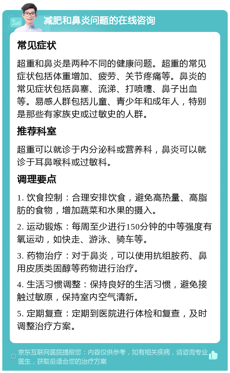 减肥和鼻炎问题的在线咨询 常见症状 超重和鼻炎是两种不同的健康问题。超重的常见症状包括体重增加、疲劳、关节疼痛等。鼻炎的常见症状包括鼻塞、流涕、打喷嚏、鼻子出血等。易感人群包括儿童、青少年和成年人，特别是那些有家族史或过敏史的人群。 推荐科室 超重可以就诊于内分泌科或营养科，鼻炎可以就诊于耳鼻喉科或过敏科。 调理要点 1. 饮食控制：合理安排饮食，避免高热量、高脂肪的食物，增加蔬菜和水果的摄入。 2. 运动锻炼：每周至少进行150分钟的中等强度有氧运动，如快走、游泳、骑车等。 3. 药物治疗：对于鼻炎，可以使用抗组胺药、鼻用皮质类固醇等药物进行治疗。 4. 生活习惯调整：保持良好的生活习惯，避免接触过敏原，保持室内空气清新。 5. 定期复查：定期到医院进行体检和复查，及时调整治疗方案。