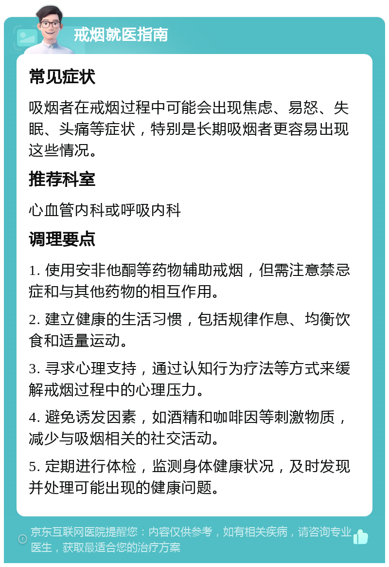 戒烟就医指南 常见症状 吸烟者在戒烟过程中可能会出现焦虑、易怒、失眠、头痛等症状，特别是长期吸烟者更容易出现这些情况。 推荐科室 心血管内科或呼吸内科 调理要点 1. 使用安非他酮等药物辅助戒烟，但需注意禁忌症和与其他药物的相互作用。 2. 建立健康的生活习惯，包括规律作息、均衡饮食和适量运动。 3. 寻求心理支持，通过认知行为疗法等方式来缓解戒烟过程中的心理压力。 4. 避免诱发因素，如酒精和咖啡因等刺激物质，减少与吸烟相关的社交活动。 5. 定期进行体检，监测身体健康状况，及时发现并处理可能出现的健康问题。