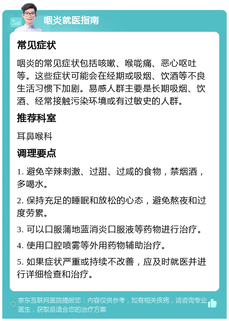 咽炎就医指南 常见症状 咽炎的常见症状包括咳嗽、喉咙痛、恶心呕吐等。这些症状可能会在经期或吸烟、饮酒等不良生活习惯下加剧。易感人群主要是长期吸烟、饮酒、经常接触污染环境或有过敏史的人群。 推荐科室 耳鼻喉科 调理要点 1. 避免辛辣刺激、过甜、过咸的食物，禁烟酒，多喝水。 2. 保持充足的睡眠和放松的心态，避免熬夜和过度劳累。 3. 可以口服蒲地蓝消炎口服液等药物进行治疗。 4. 使用口腔喷雾等外用药物辅助治疗。 5. 如果症状严重或持续不改善，应及时就医并进行详细检查和治疗。