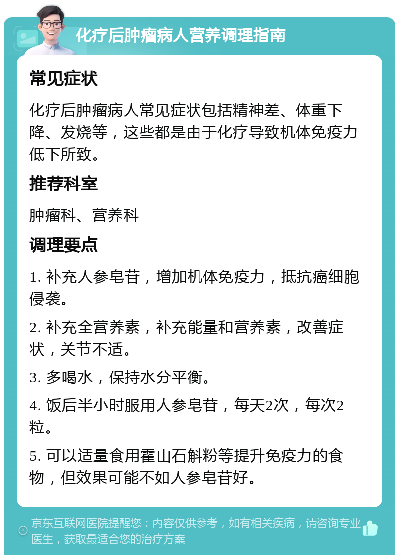 化疗后肿瘤病人营养调理指南 常见症状 化疗后肿瘤病人常见症状包括精神差、体重下降、发烧等，这些都是由于化疗导致机体免疫力低下所致。 推荐科室 肿瘤科、营养科 调理要点 1. 补充人参皂苷，增加机体免疫力，抵抗癌细胞侵袭。 2. 补充全营养素，补充能量和营养素，改善症状，关节不适。 3. 多喝水，保持水分平衡。 4. 饭后半小时服用人参皂苷，每天2次，每次2粒。 5. 可以适量食用霍山石斛粉等提升免疫力的食物，但效果可能不如人参皂苷好。