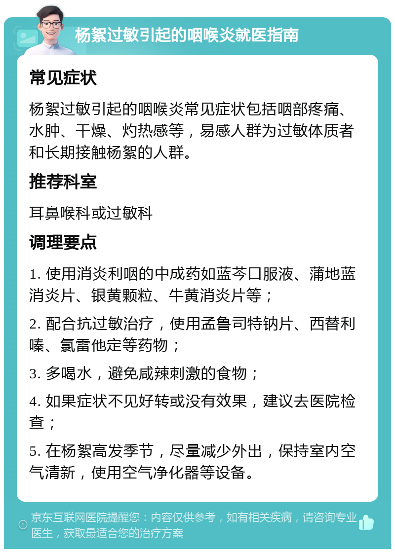 杨絮过敏引起的咽喉炎就医指南 常见症状 杨絮过敏引起的咽喉炎常见症状包括咽部疼痛、水肿、干燥、灼热感等，易感人群为过敏体质者和长期接触杨絮的人群。 推荐科室 耳鼻喉科或过敏科 调理要点 1. 使用消炎利咽的中成药如蓝芩口服液、蒲地蓝消炎片、银黄颗粒、牛黄消炎片等； 2. 配合抗过敏治疗，使用孟鲁司特钠片、西替利嗪、氯雷他定等药物； 3. 多喝水，避免咸辣刺激的食物； 4. 如果症状不见好转或没有效果，建议去医院检查； 5. 在杨絮高发季节，尽量减少外出，保持室内空气清新，使用空气净化器等设备。