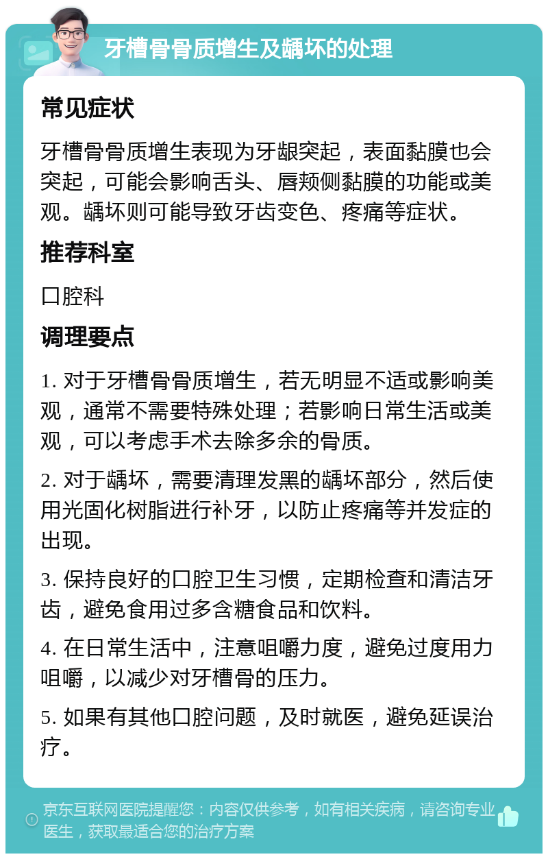 牙槽骨骨质增生及龋坏的处理 常见症状 牙槽骨骨质增生表现为牙龈突起，表面黏膜也会突起，可能会影响舌头、唇颊侧黏膜的功能或美观。龋坏则可能导致牙齿变色、疼痛等症状。 推荐科室 口腔科 调理要点 1. 对于牙槽骨骨质增生，若无明显不适或影响美观，通常不需要特殊处理；若影响日常生活或美观，可以考虑手术去除多余的骨质。 2. 对于龋坏，需要清理发黑的龋坏部分，然后使用光固化树脂进行补牙，以防止疼痛等并发症的出现。 3. 保持良好的口腔卫生习惯，定期检查和清洁牙齿，避免食用过多含糖食品和饮料。 4. 在日常生活中，注意咀嚼力度，避免过度用力咀嚼，以减少对牙槽骨的压力。 5. 如果有其他口腔问题，及时就医，避免延误治疗。