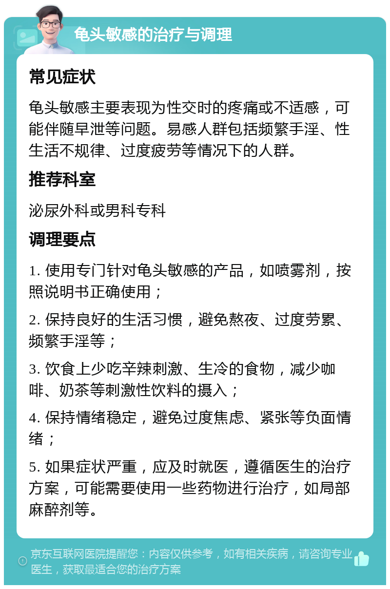 龟头敏感的治疗与调理 常见症状 龟头敏感主要表现为性交时的疼痛或不适感，可能伴随早泄等问题。易感人群包括频繁手淫、性生活不规律、过度疲劳等情况下的人群。 推荐科室 泌尿外科或男科专科 调理要点 1. 使用专门针对龟头敏感的产品，如喷雾剂，按照说明书正确使用； 2. 保持良好的生活习惯，避免熬夜、过度劳累、频繁手淫等； 3. 饮食上少吃辛辣刺激、生冷的食物，减少咖啡、奶茶等刺激性饮料的摄入； 4. 保持情绪稳定，避免过度焦虑、紧张等负面情绪； 5. 如果症状严重，应及时就医，遵循医生的治疗方案，可能需要使用一些药物进行治疗，如局部麻醉剂等。