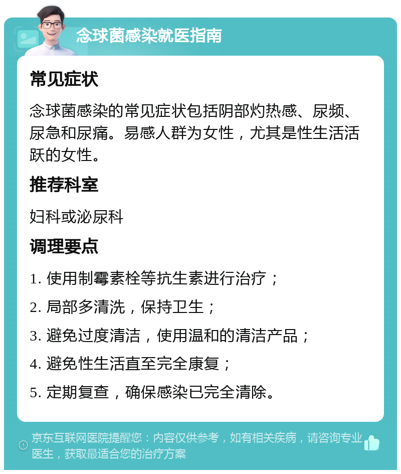 念球菌感染就医指南 常见症状 念球菌感染的常见症状包括阴部灼热感、尿频、尿急和尿痛。易感人群为女性，尤其是性生活活跃的女性。 推荐科室 妇科或泌尿科 调理要点 1. 使用制霉素栓等抗生素进行治疗； 2. 局部多清洗，保持卫生； 3. 避免过度清洁，使用温和的清洁产品； 4. 避免性生活直至完全康复； 5. 定期复查，确保感染已完全清除。