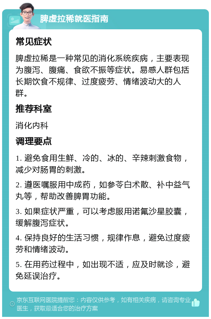 脾虚拉稀就医指南 常见症状 脾虚拉稀是一种常见的消化系统疾病，主要表现为腹泻、腹痛、食欲不振等症状。易感人群包括长期饮食不规律、过度疲劳、情绪波动大的人群。 推荐科室 消化内科 调理要点 1. 避免食用生鲜、冷的、冰的、辛辣刺激食物，减少对肠胃的刺激。 2. 遵医嘱服用中成药，如参苓白术散、补中益气丸等，帮助改善脾胃功能。 3. 如果症状严重，可以考虑服用诺氟沙星胶囊，缓解腹泻症状。 4. 保持良好的生活习惯，规律作息，避免过度疲劳和情绪波动。 5. 在用药过程中，如出现不适，应及时就诊，避免延误治疗。