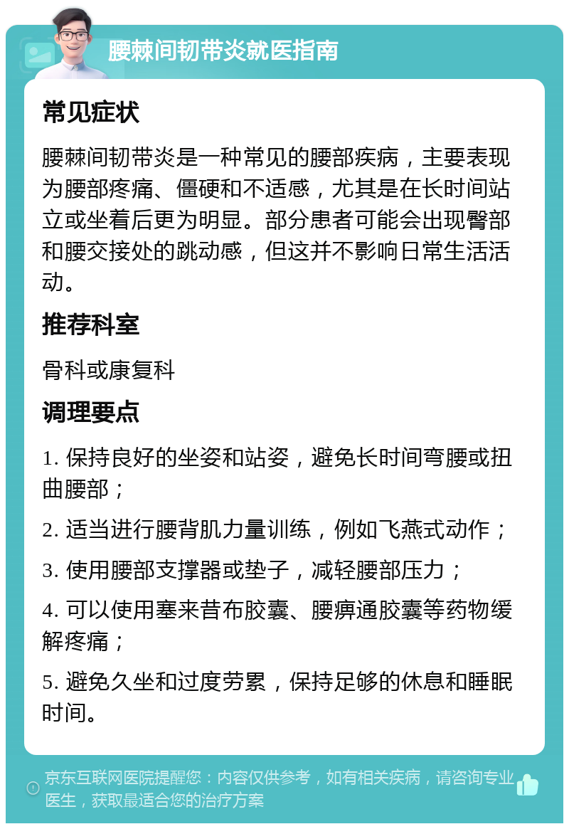 腰棘间韧带炎就医指南 常见症状 腰棘间韧带炎是一种常见的腰部疾病，主要表现为腰部疼痛、僵硬和不适感，尤其是在长时间站立或坐着后更为明显。部分患者可能会出现臀部和腰交接处的跳动感，但这并不影响日常生活活动。 推荐科室 骨科或康复科 调理要点 1. 保持良好的坐姿和站姿，避免长时间弯腰或扭曲腰部； 2. 适当进行腰背肌力量训练，例如飞燕式动作； 3. 使用腰部支撑器或垫子，减轻腰部压力； 4. 可以使用塞来昔布胶囊、腰痹通胶囊等药物缓解疼痛； 5. 避免久坐和过度劳累，保持足够的休息和睡眠时间。