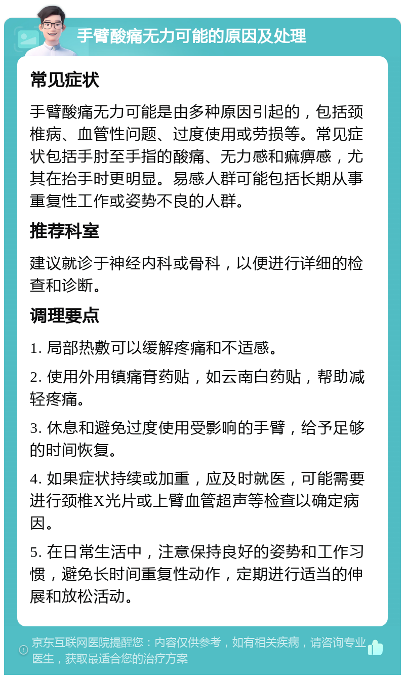 手臂酸痛无力可能的原因及处理 常见症状 手臂酸痛无力可能是由多种原因引起的，包括颈椎病、血管性问题、过度使用或劳损等。常见症状包括手肘至手指的酸痛、无力感和痲痹感，尤其在抬手时更明显。易感人群可能包括长期从事重复性工作或姿势不良的人群。 推荐科室 建议就诊于神经内科或骨科，以便进行详细的检查和诊断。 调理要点 1. 局部热敷可以缓解疼痛和不适感。 2. 使用外用镇痛膏药贴，如云南白药贴，帮助减轻疼痛。 3. 休息和避免过度使用受影响的手臂，给予足够的时间恢复。 4. 如果症状持续或加重，应及时就医，可能需要进行颈椎X光片或上臂血管超声等检查以确定病因。 5. 在日常生活中，注意保持良好的姿势和工作习惯，避免长时间重复性动作，定期进行适当的伸展和放松活动。