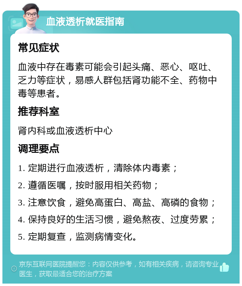 血液透析就医指南 常见症状 血液中存在毒素可能会引起头痛、恶心、呕吐、乏力等症状，易感人群包括肾功能不全、药物中毒等患者。 推荐科室 肾内科或血液透析中心 调理要点 1. 定期进行血液透析，清除体内毒素； 2. 遵循医嘱，按时服用相关药物； 3. 注意饮食，避免高蛋白、高盐、高磷的食物； 4. 保持良好的生活习惯，避免熬夜、过度劳累； 5. 定期复查，监测病情变化。