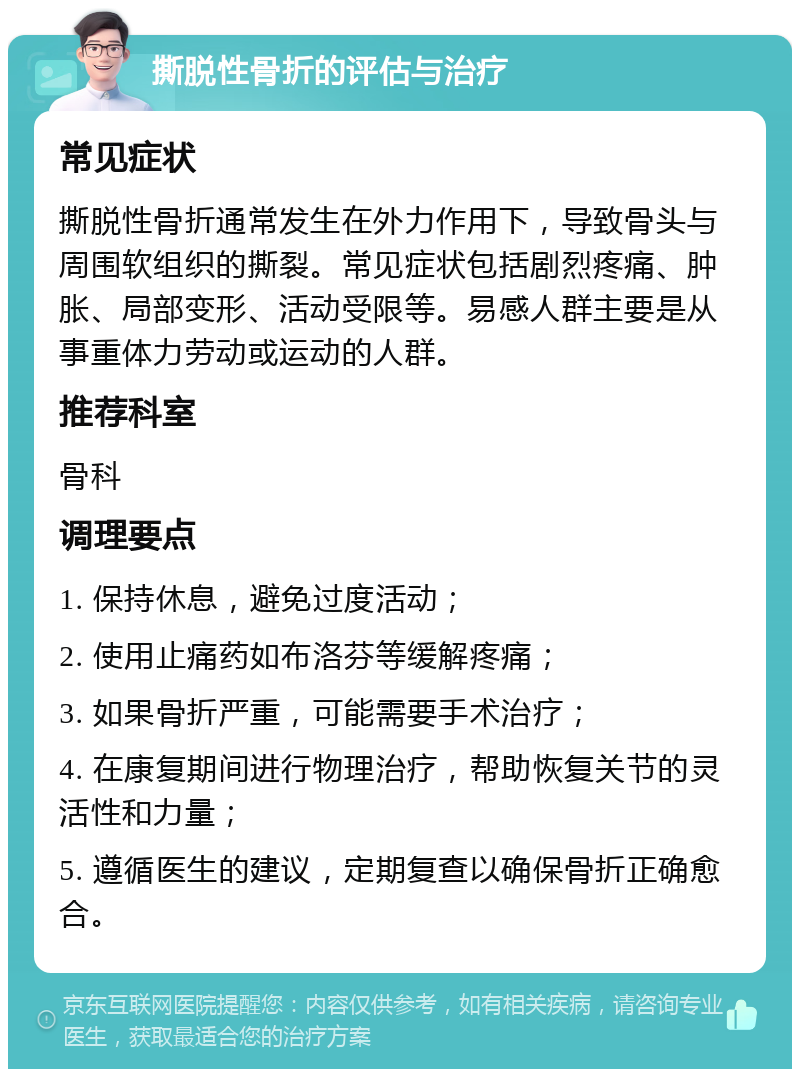 撕脱性骨折的评估与治疗 常见症状 撕脱性骨折通常发生在外力作用下，导致骨头与周围软组织的撕裂。常见症状包括剧烈疼痛、肿胀、局部变形、活动受限等。易感人群主要是从事重体力劳动或运动的人群。 推荐科室 骨科 调理要点 1. 保持休息，避免过度活动； 2. 使用止痛药如布洛芬等缓解疼痛； 3. 如果骨折严重，可能需要手术治疗； 4. 在康复期间进行物理治疗，帮助恢复关节的灵活性和力量； 5. 遵循医生的建议，定期复查以确保骨折正确愈合。