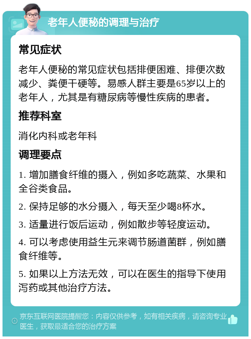 老年人便秘的调理与治疗 常见症状 老年人便秘的常见症状包括排便困难、排便次数减少、粪便干硬等。易感人群主要是65岁以上的老年人，尤其是有糖尿病等慢性疾病的患者。 推荐科室 消化内科或老年科 调理要点 1. 增加膳食纤维的摄入，例如多吃蔬菜、水果和全谷类食品。 2. 保持足够的水分摄入，每天至少喝8杯水。 3. 适量进行饭后运动，例如散步等轻度运动。 4. 可以考虑使用益生元来调节肠道菌群，例如膳食纤维等。 5. 如果以上方法无效，可以在医生的指导下使用泻药或其他治疗方法。