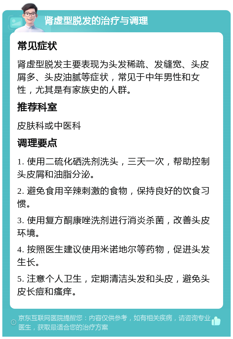 肾虚型脱发的治疗与调理 常见症状 肾虚型脱发主要表现为头发稀疏、发缝宽、头皮屑多、头皮油腻等症状，常见于中年男性和女性，尤其是有家族史的人群。 推荐科室 皮肤科或中医科 调理要点 1. 使用二硫化硒洗剂洗头，三天一次，帮助控制头皮屑和油脂分泌。 2. 避免食用辛辣刺激的食物，保持良好的饮食习惯。 3. 使用复方酮康唑洗剂进行消炎杀菌，改善头皮环境。 4. 按照医生建议使用米诺地尔等药物，促进头发生长。 5. 注意个人卫生，定期清洁头发和头皮，避免头皮长痘和瘙痒。