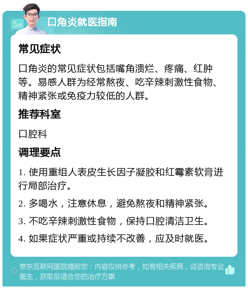 口角炎就医指南 常见症状 口角炎的常见症状包括嘴角溃烂、疼痛、红肿等。易感人群为经常熬夜、吃辛辣刺激性食物、精神紧张或免疫力较低的人群。 推荐科室 口腔科 调理要点 1. 使用重组人表皮生长因子凝胶和红霉素软膏进行局部治疗。 2. 多喝水，注意休息，避免熬夜和精神紧张。 3. 不吃辛辣刺激性食物，保持口腔清洁卫生。 4. 如果症状严重或持续不改善，应及时就医。