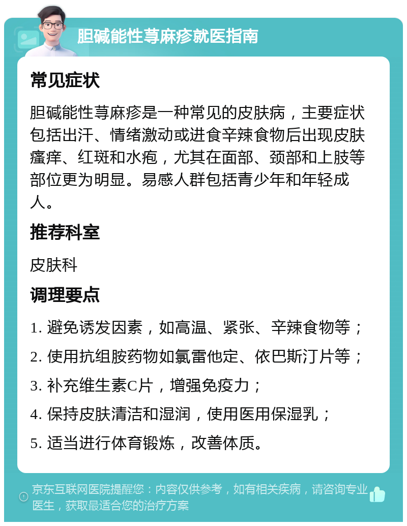 胆碱能性荨麻疹就医指南 常见症状 胆碱能性荨麻疹是一种常见的皮肤病，主要症状包括出汗、情绪激动或进食辛辣食物后出现皮肤瘙痒、红斑和水疱，尤其在面部、颈部和上肢等部位更为明显。易感人群包括青少年和年轻成人。 推荐科室 皮肤科 调理要点 1. 避免诱发因素，如高温、紧张、辛辣食物等； 2. 使用抗组胺药物如氯雷他定、依巴斯汀片等； 3. 补充维生素C片，增强免疫力； 4. 保持皮肤清洁和湿润，使用医用保湿乳； 5. 适当进行体育锻炼，改善体质。