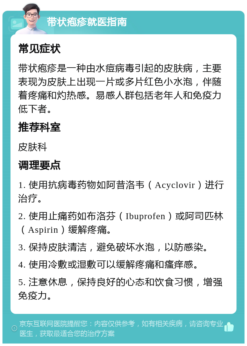 带状疱疹就医指南 常见症状 带状疱疹是一种由水痘病毒引起的皮肤病，主要表现为皮肤上出现一片或多片红色小水泡，伴随着疼痛和灼热感。易感人群包括老年人和免疫力低下者。 推荐科室 皮肤科 调理要点 1. 使用抗病毒药物如阿昔洛韦（Acyclovir）进行治疗。 2. 使用止痛药如布洛芬（Ibuprofen）或阿司匹林（Aspirin）缓解疼痛。 3. 保持皮肤清洁，避免破坏水泡，以防感染。 4. 使用冷敷或湿敷可以缓解疼痛和瘙痒感。 5. 注意休息，保持良好的心态和饮食习惯，增强免疫力。