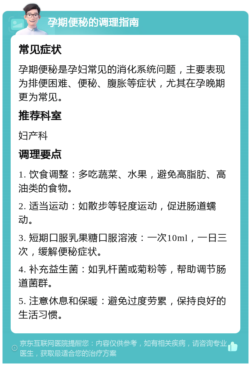 孕期便秘的调理指南 常见症状 孕期便秘是孕妇常见的消化系统问题，主要表现为排便困难、便秘、腹胀等症状，尤其在孕晚期更为常见。 推荐科室 妇产科 调理要点 1. 饮食调整：多吃蔬菜、水果，避免高脂肪、高油类的食物。 2. 适当运动：如散步等轻度运动，促进肠道蠕动。 3. 短期口服乳果糖口服溶液：一次10ml，一日三次，缓解便秘症状。 4. 补充益生菌：如乳杆菌或菊粉等，帮助调节肠道菌群。 5. 注意休息和保暖：避免过度劳累，保持良好的生活习惯。