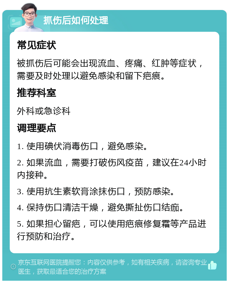 抓伤后如何处理 常见症状 被抓伤后可能会出现流血、疼痛、红肿等症状，需要及时处理以避免感染和留下疤痕。 推荐科室 外科或急诊科 调理要点 1. 使用碘伏消毒伤口，避免感染。 2. 如果流血，需要打破伤风疫苗，建议在24小时内接种。 3. 使用抗生素软膏涂抹伤口，预防感染。 4. 保持伤口清洁干燥，避免撕扯伤口结痂。 5. 如果担心留疤，可以使用疤痕修复霜等产品进行预防和治疗。