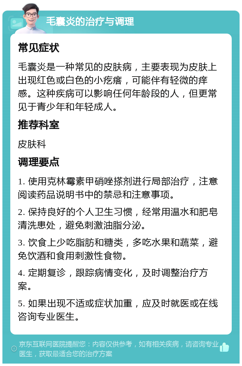 毛囊炎的治疗与调理 常见症状 毛囊炎是一种常见的皮肤病，主要表现为皮肤上出现红色或白色的小疙瘩，可能伴有轻微的痒感。这种疾病可以影响任何年龄段的人，但更常见于青少年和年轻成人。 推荐科室 皮肤科 调理要点 1. 使用克林霉素甲硝唑搽剂进行局部治疗，注意阅读药品说明书中的禁忌和注意事项。 2. 保持良好的个人卫生习惯，经常用温水和肥皂清洗患处，避免刺激油脂分泌。 3. 饮食上少吃脂肪和糖类，多吃水果和蔬菜，避免饮酒和食用刺激性食物。 4. 定期复诊，跟踪病情变化，及时调整治疗方案。 5. 如果出现不适或症状加重，应及时就医或在线咨询专业医生。