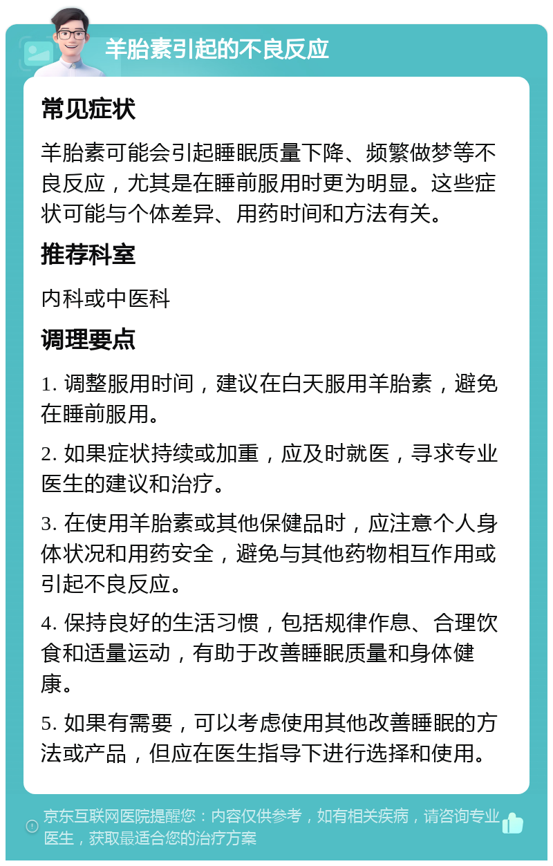 羊胎素引起的不良反应 常见症状 羊胎素可能会引起睡眠质量下降、频繁做梦等不良反应，尤其是在睡前服用时更为明显。这些症状可能与个体差异、用药时间和方法有关。 推荐科室 内科或中医科 调理要点 1. 调整服用时间，建议在白天服用羊胎素，避免在睡前服用。 2. 如果症状持续或加重，应及时就医，寻求专业医生的建议和治疗。 3. 在使用羊胎素或其他保健品时，应注意个人身体状况和用药安全，避免与其他药物相互作用或引起不良反应。 4. 保持良好的生活习惯，包括规律作息、合理饮食和适量运动，有助于改善睡眠质量和身体健康。 5. 如果有需要，可以考虑使用其他改善睡眠的方法或产品，但应在医生指导下进行选择和使用。