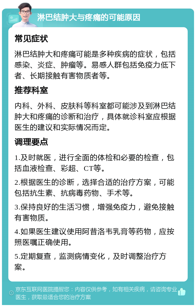 淋巴结肿大与疼痛的可能原因 常见症状 淋巴结肿大和疼痛可能是多种疾病的症状，包括感染、炎症、肿瘤等。易感人群包括免疫力低下者、长期接触有害物质者等。 推荐科室 内科、外科、皮肤科等科室都可能涉及到淋巴结肿大和疼痛的诊断和治疗，具体就诊科室应根据医生的建议和实际情况而定。 调理要点 1.及时就医，进行全面的体检和必要的检查，包括血液检查、彩超、CT等。 2.根据医生的诊断，选择合适的治疗方案，可能包括抗生素、抗病毒药物、手术等。 3.保持良好的生活习惯，增强免疫力，避免接触有害物质。 4.如果医生建议使用阿昔洛韦乳膏等药物，应按照医嘱正确使用。 5.定期复查，监测病情变化，及时调整治疗方案。