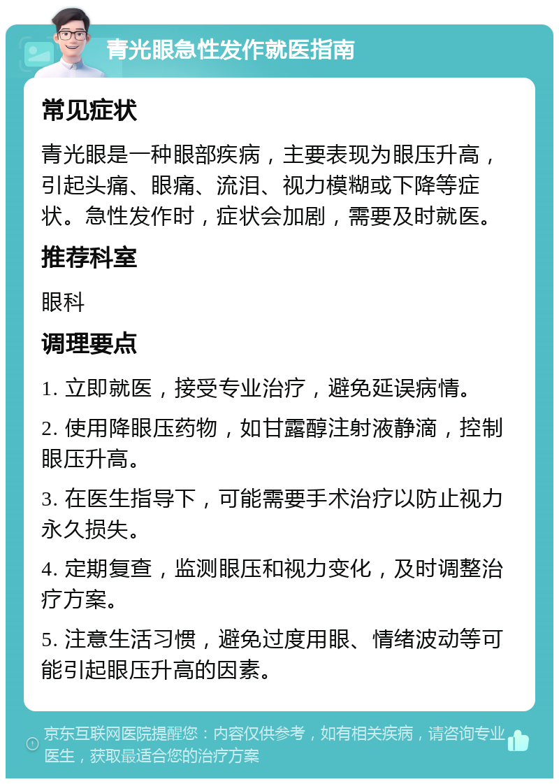 青光眼急性发作就医指南 常见症状 青光眼是一种眼部疾病，主要表现为眼压升高，引起头痛、眼痛、流泪、视力模糊或下降等症状。急性发作时，症状会加剧，需要及时就医。 推荐科室 眼科 调理要点 1. 立即就医，接受专业治疗，避免延误病情。 2. 使用降眼压药物，如甘露醇注射液静滴，控制眼压升高。 3. 在医生指导下，可能需要手术治疗以防止视力永久损失。 4. 定期复查，监测眼压和视力变化，及时调整治疗方案。 5. 注意生活习惯，避免过度用眼、情绪波动等可能引起眼压升高的因素。