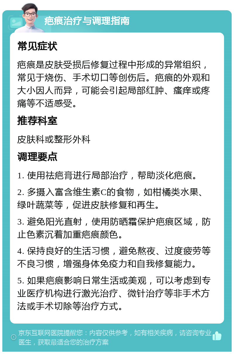 疤痕治疗与调理指南 常见症状 疤痕是皮肤受损后修复过程中形成的异常组织，常见于烧伤、手术切口等创伤后。疤痕的外观和大小因人而异，可能会引起局部红肿、瘙痒或疼痛等不适感受。 推荐科室 皮肤科或整形外科 调理要点 1. 使用祛疤膏进行局部治疗，帮助淡化疤痕。 2. 多摄入富含维生素C的食物，如柑橘类水果、绿叶蔬菜等，促进皮肤修复和再生。 3. 避免阳光直射，使用防晒霜保护疤痕区域，防止色素沉着加重疤痕颜色。 4. 保持良好的生活习惯，避免熬夜、过度疲劳等不良习惯，增强身体免疫力和自我修复能力。 5. 如果疤痕影响日常生活或美观，可以考虑到专业医疗机构进行激光治疗、微针治疗等非手术方法或手术切除等治疗方式。