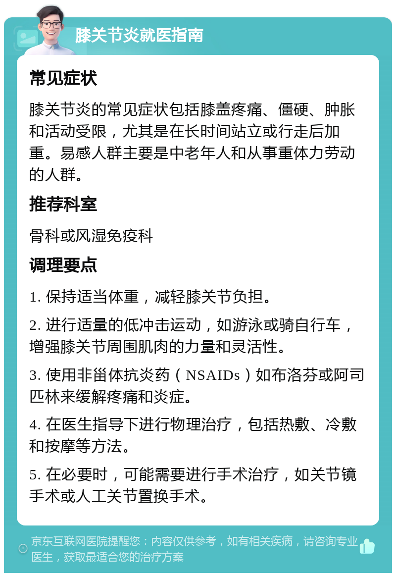 膝关节炎就医指南 常见症状 膝关节炎的常见症状包括膝盖疼痛、僵硬、肿胀和活动受限，尤其是在长时间站立或行走后加重。易感人群主要是中老年人和从事重体力劳动的人群。 推荐科室 骨科或风湿免疫科 调理要点 1. 保持适当体重，减轻膝关节负担。 2. 进行适量的低冲击运动，如游泳或骑自行车，增强膝关节周围肌肉的力量和灵活性。 3. 使用非甾体抗炎药（NSAIDs）如布洛芬或阿司匹林来缓解疼痛和炎症。 4. 在医生指导下进行物理治疗，包括热敷、冷敷和按摩等方法。 5. 在必要时，可能需要进行手术治疗，如关节镜手术或人工关节置换手术。