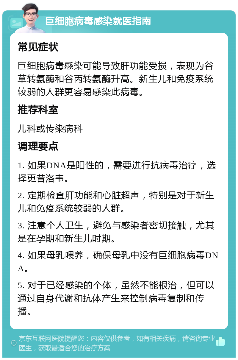 巨细胞病毒感染就医指南 常见症状 巨细胞病毒感染可能导致肝功能受损，表现为谷草转氨酶和谷丙转氨酶升高。新生儿和免疫系统较弱的人群更容易感染此病毒。 推荐科室 儿科或传染病科 调理要点 1. 如果DNA是阳性的，需要进行抗病毒治疗，选择更昔洛韦。 2. 定期检查肝功能和心脏超声，特别是对于新生儿和免疫系统较弱的人群。 3. 注意个人卫生，避免与感染者密切接触，尤其是在孕期和新生儿时期。 4. 如果母乳喂养，确保母乳中没有巨细胞病毒DNA。 5. 对于已经感染的个体，虽然不能根治，但可以通过自身代谢和抗体产生来控制病毒复制和传播。