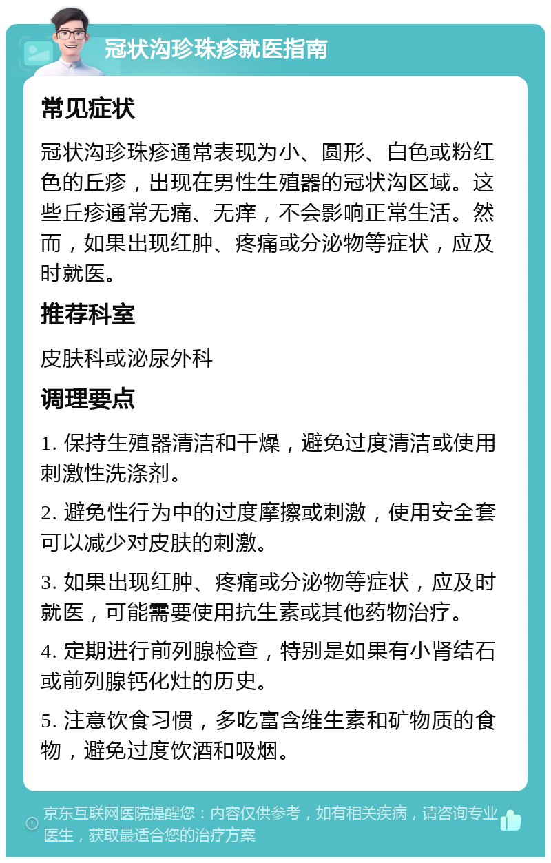 冠状沟珍珠疹就医指南 常见症状 冠状沟珍珠疹通常表现为小、圆形、白色或粉红色的丘疹，出现在男性生殖器的冠状沟区域。这些丘疹通常无痛、无痒，不会影响正常生活。然而，如果出现红肿、疼痛或分泌物等症状，应及时就医。 推荐科室 皮肤科或泌尿外科 调理要点 1. 保持生殖器清洁和干燥，避免过度清洁或使用刺激性洗涤剂。 2. 避免性行为中的过度摩擦或刺激，使用安全套可以减少对皮肤的刺激。 3. 如果出现红肿、疼痛或分泌物等症状，应及时就医，可能需要使用抗生素或其他药物治疗。 4. 定期进行前列腺检查，特别是如果有小肾结石或前列腺钙化灶的历史。 5. 注意饮食习惯，多吃富含维生素和矿物质的食物，避免过度饮酒和吸烟。