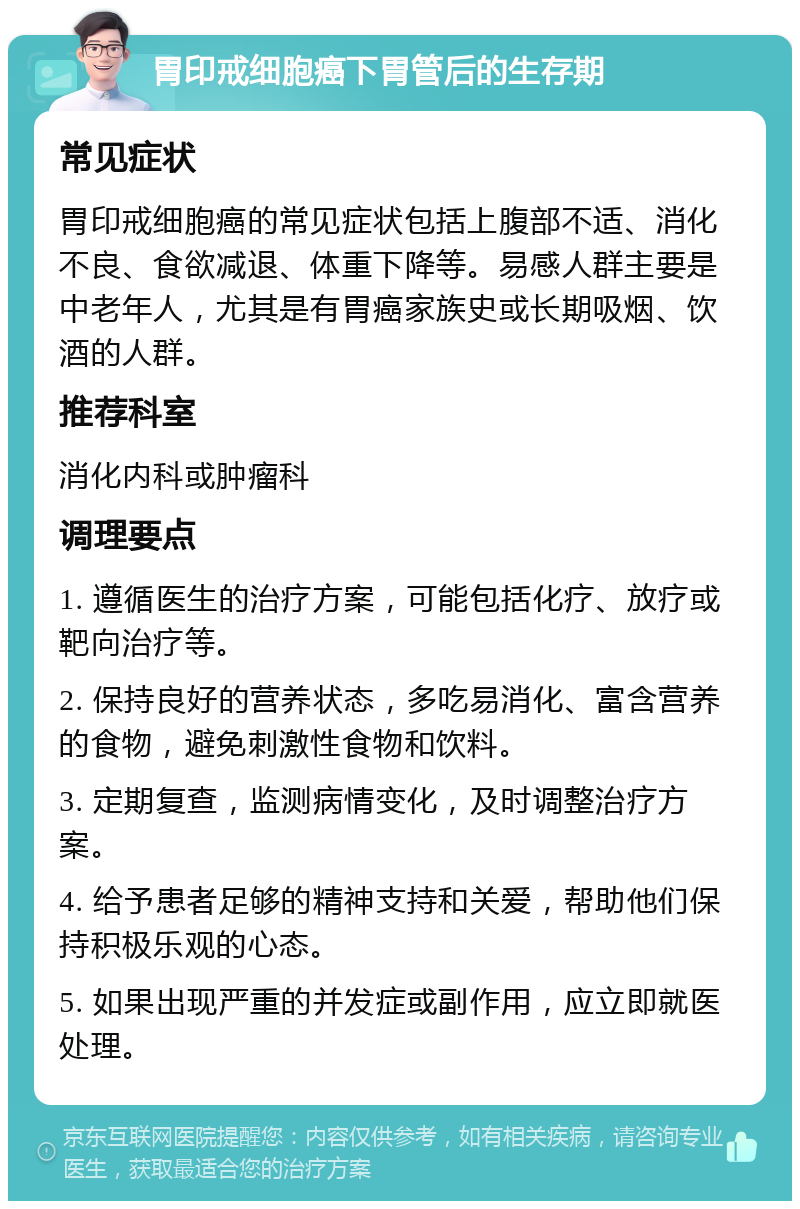 胃印戒细胞癌下胃管后的生存期 常见症状 胃印戒细胞癌的常见症状包括上腹部不适、消化不良、食欲减退、体重下降等。易感人群主要是中老年人，尤其是有胃癌家族史或长期吸烟、饮酒的人群。 推荐科室 消化内科或肿瘤科 调理要点 1. 遵循医生的治疗方案，可能包括化疗、放疗或靶向治疗等。 2. 保持良好的营养状态，多吃易消化、富含营养的食物，避免刺激性食物和饮料。 3. 定期复查，监测病情变化，及时调整治疗方案。 4. 给予患者足够的精神支持和关爱，帮助他们保持积极乐观的心态。 5. 如果出现严重的并发症或副作用，应立即就医处理。