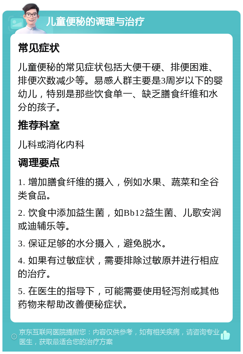 儿童便秘的调理与治疗 常见症状 儿童便秘的常见症状包括大便干硬、排便困难、排便次数减少等。易感人群主要是3周岁以下的婴幼儿，特别是那些饮食单一、缺乏膳食纤维和水分的孩子。 推荐科室 儿科或消化内科 调理要点 1. 增加膳食纤维的摄入，例如水果、蔬菜和全谷类食品。 2. 饮食中添加益生菌，如Bb12益生菌、儿歌安润或迪辅乐等。 3. 保证足够的水分摄入，避免脱水。 4. 如果有过敏症状，需要排除过敏原并进行相应的治疗。 5. 在医生的指导下，可能需要使用轻泻剂或其他药物来帮助改善便秘症状。