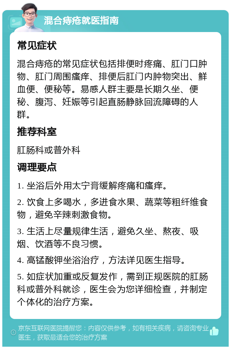 混合痔疮就医指南 常见症状 混合痔疮的常见症状包括排便时疼痛、肛门口肿物、肛门周围瘙痒、排便后肛门内肿物突出、鲜血便、便秘等。易感人群主要是长期久坐、便秘、腹泻、妊娠等引起直肠静脉回流障碍的人群。 推荐科室 肛肠科或普外科 调理要点 1. 坐浴后外用太宁膏缓解疼痛和瘙痒。 2. 饮食上多喝水，多进食水果、蔬菜等粗纤维食物，避免辛辣刺激食物。 3. 生活上尽量规律生活，避免久坐、熬夜、吸烟、饮酒等不良习惯。 4. 高锰酸钾坐浴治疗，方法详见医生指导。 5. 如症状加重或反复发作，需到正规医院的肛肠科或普外科就诊，医生会为您详细检查，并制定个体化的治疗方案。