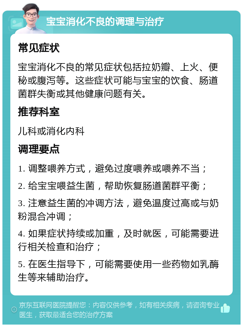 宝宝消化不良的调理与治疗 常见症状 宝宝消化不良的常见症状包括拉奶瓣、上火、便秘或腹泻等。这些症状可能与宝宝的饮食、肠道菌群失衡或其他健康问题有关。 推荐科室 儿科或消化内科 调理要点 1. 调整喂养方式，避免过度喂养或喂养不当； 2. 给宝宝喂益生菌，帮助恢复肠道菌群平衡； 3. 注意益生菌的冲调方法，避免温度过高或与奶粉混合冲调； 4. 如果症状持续或加重，及时就医，可能需要进行相关检查和治疗； 5. 在医生指导下，可能需要使用一些药物如乳酶生等来辅助治疗。