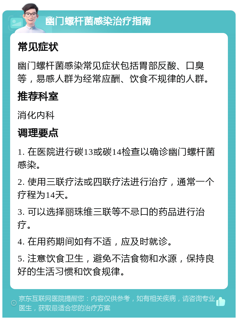 幽门螺杆菌感染治疗指南 常见症状 幽门螺杆菌感染常见症状包括胃部反酸、口臭等，易感人群为经常应酬、饮食不规律的人群。 推荐科室 消化内科 调理要点 1. 在医院进行碳13或碳14检查以确诊幽门螺杆菌感染。 2. 使用三联疗法或四联疗法进行治疗，通常一个疗程为14天。 3. 可以选择丽珠维三联等不忌口的药品进行治疗。 4. 在用药期间如有不适，应及时就诊。 5. 注意饮食卫生，避免不洁食物和水源，保持良好的生活习惯和饮食规律。