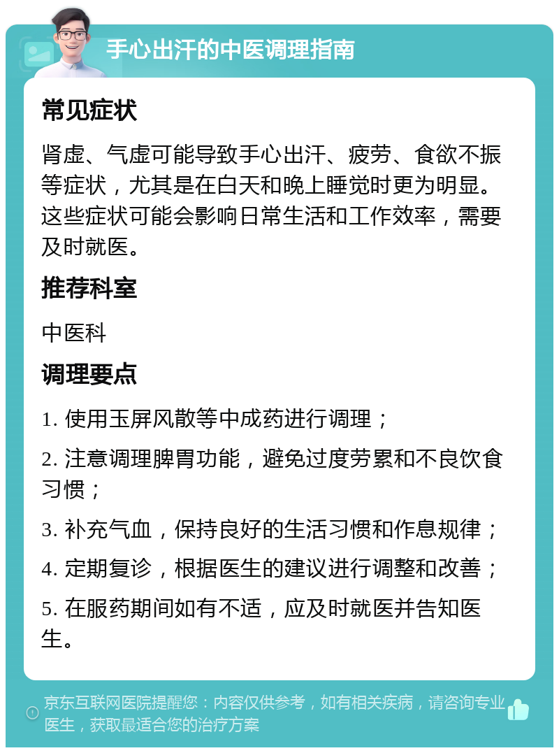 手心出汗的中医调理指南 常见症状 肾虚、气虚可能导致手心出汗、疲劳、食欲不振等症状，尤其是在白天和晚上睡觉时更为明显。这些症状可能会影响日常生活和工作效率，需要及时就医。 推荐科室 中医科 调理要点 1. 使用玉屏风散等中成药进行调理； 2. 注意调理脾胃功能，避免过度劳累和不良饮食习惯； 3. 补充气血，保持良好的生活习惯和作息规律； 4. 定期复诊，根据医生的建议进行调整和改善； 5. 在服药期间如有不适，应及时就医并告知医生。