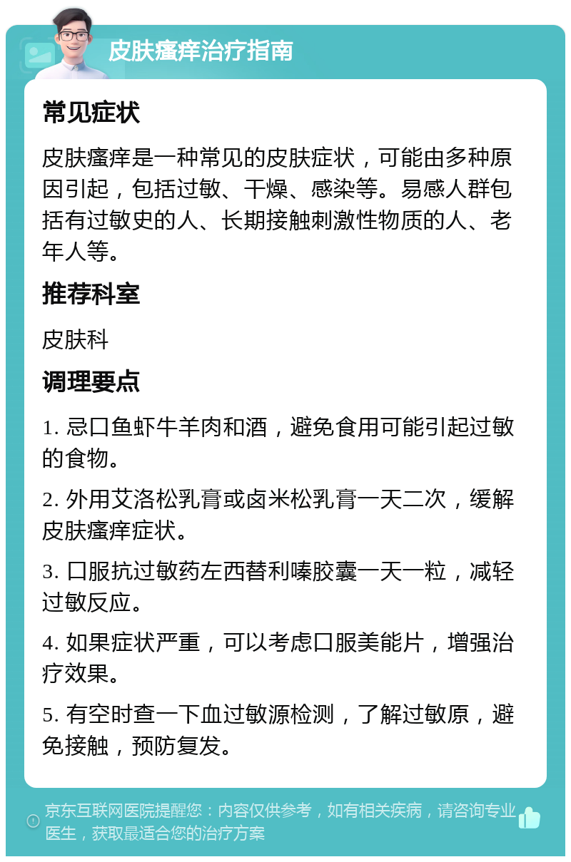 皮肤瘙痒治疗指南 常见症状 皮肤瘙痒是一种常见的皮肤症状，可能由多种原因引起，包括过敏、干燥、感染等。易感人群包括有过敏史的人、长期接触刺激性物质的人、老年人等。 推荐科室 皮肤科 调理要点 1. 忌口鱼虾牛羊肉和酒，避免食用可能引起过敏的食物。 2. 外用艾洛松乳膏或卤米松乳膏一天二次，缓解皮肤瘙痒症状。 3. 口服抗过敏药左西替利嗪胶囊一天一粒，减轻过敏反应。 4. 如果症状严重，可以考虑口服美能片，增强治疗效果。 5. 有空时查一下血过敏源检测，了解过敏原，避免接触，预防复发。