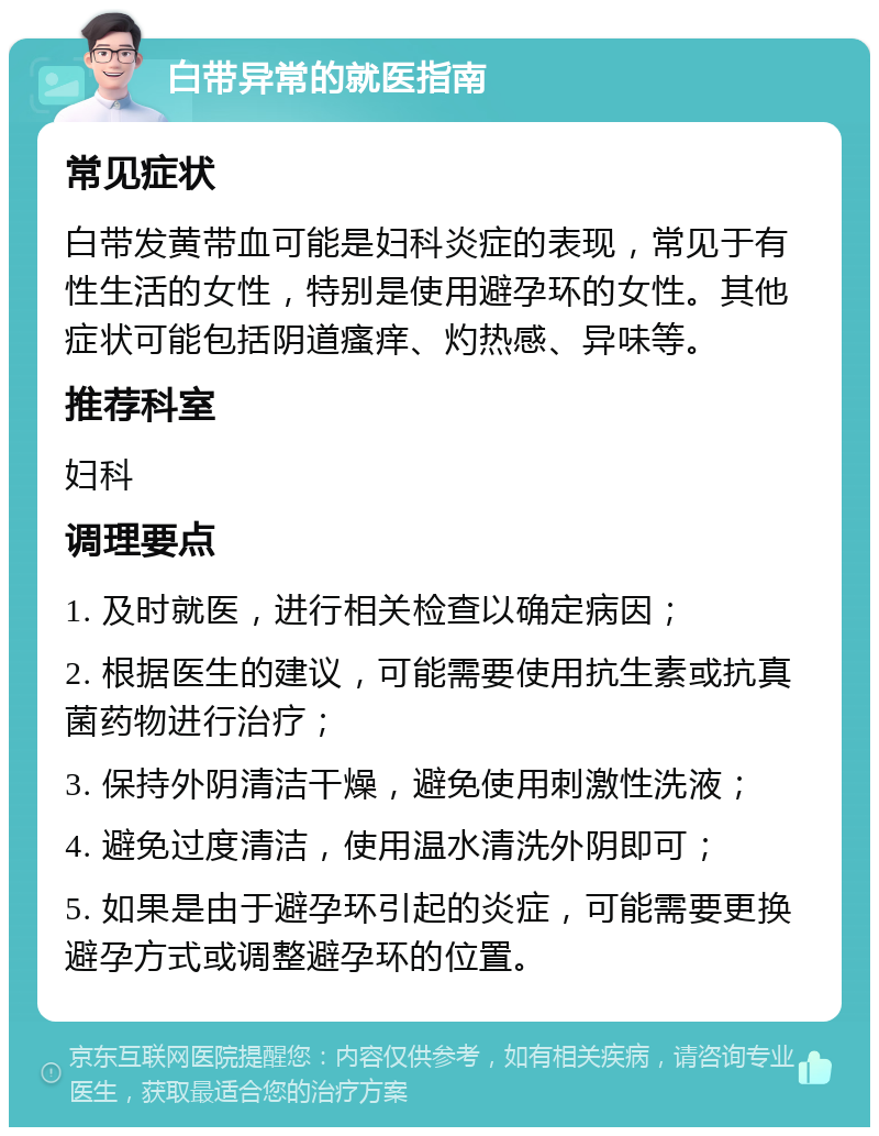 白带异常的就医指南 常见症状 白带发黄带血可能是妇科炎症的表现，常见于有性生活的女性，特别是使用避孕环的女性。其他症状可能包括阴道瘙痒、灼热感、异味等。 推荐科室 妇科 调理要点 1. 及时就医，进行相关检查以确定病因； 2. 根据医生的建议，可能需要使用抗生素或抗真菌药物进行治疗； 3. 保持外阴清洁干燥，避免使用刺激性洗液； 4. 避免过度清洁，使用温水清洗外阴即可； 5. 如果是由于避孕环引起的炎症，可能需要更换避孕方式或调整避孕环的位置。