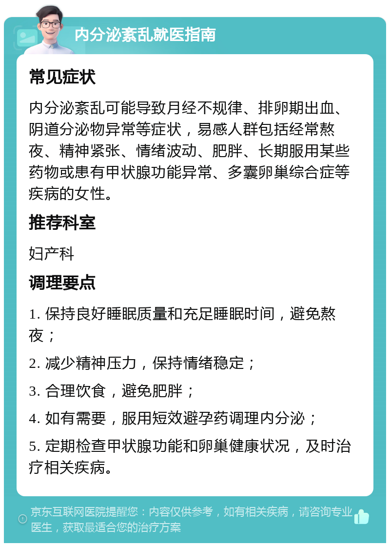 内分泌紊乱就医指南 常见症状 内分泌紊乱可能导致月经不规律、排卵期出血、阴道分泌物异常等症状，易感人群包括经常熬夜、精神紧张、情绪波动、肥胖、长期服用某些药物或患有甲状腺功能异常、多囊卵巢综合症等疾病的女性。 推荐科室 妇产科 调理要点 1. 保持良好睡眠质量和充足睡眠时间，避免熬夜； 2. 减少精神压力，保持情绪稳定； 3. 合理饮食，避免肥胖； 4. 如有需要，服用短效避孕药调理内分泌； 5. 定期检查甲状腺功能和卵巢健康状况，及时治疗相关疾病。