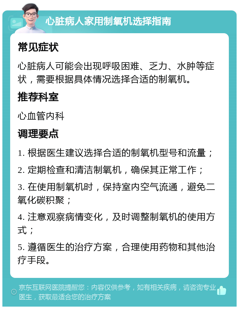 心脏病人家用制氧机选择指南 常见症状 心脏病人可能会出现呼吸困难、乏力、水肿等症状，需要根据具体情况选择合适的制氧机。 推荐科室 心血管内科 调理要点 1. 根据医生建议选择合适的制氧机型号和流量； 2. 定期检查和清洁制氧机，确保其正常工作； 3. 在使用制氧机时，保持室内空气流通，避免二氧化碳积聚； 4. 注意观察病情变化，及时调整制氧机的使用方式； 5. 遵循医生的治疗方案，合理使用药物和其他治疗手段。