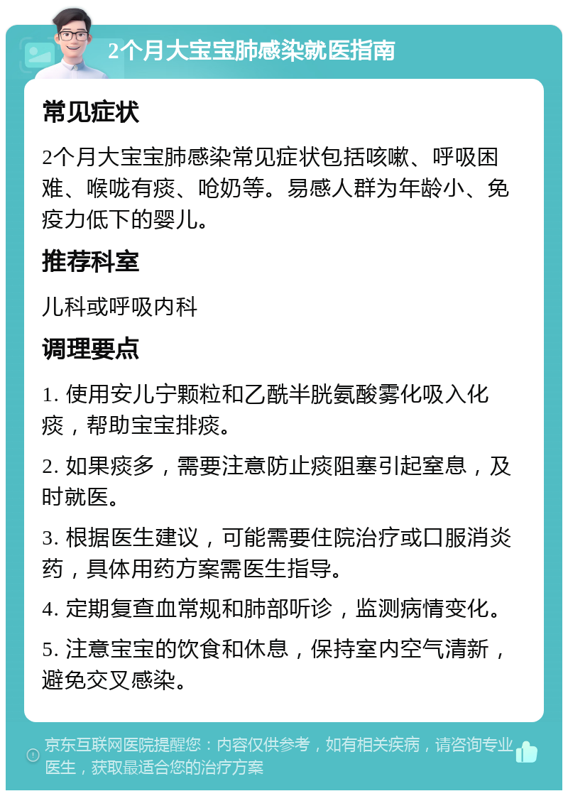 2个月大宝宝肺感染就医指南 常见症状 2个月大宝宝肺感染常见症状包括咳嗽、呼吸困难、喉咙有痰、呛奶等。易感人群为年龄小、免疫力低下的婴儿。 推荐科室 儿科或呼吸内科 调理要点 1. 使用安儿宁颗粒和乙酰半胱氨酸雾化吸入化痰，帮助宝宝排痰。 2. 如果痰多，需要注意防止痰阻塞引起窒息，及时就医。 3. 根据医生建议，可能需要住院治疗或口服消炎药，具体用药方案需医生指导。 4. 定期复查血常规和肺部听诊，监测病情变化。 5. 注意宝宝的饮食和休息，保持室内空气清新，避免交叉感染。