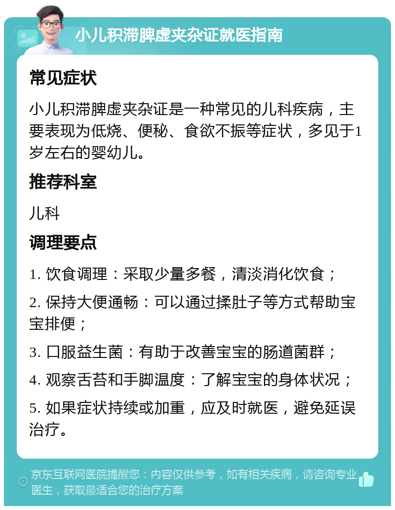 小儿积滞脾虚夹杂证就医指南 常见症状 小儿积滞脾虚夹杂证是一种常见的儿科疾病，主要表现为低烧、便秘、食欲不振等症状，多见于1岁左右的婴幼儿。 推荐科室 儿科 调理要点 1. 饮食调理：采取少量多餐，清淡消化饮食； 2. 保持大便通畅：可以通过揉肚子等方式帮助宝宝排便； 3. 口服益生菌：有助于改善宝宝的肠道菌群； 4. 观察舌苔和手脚温度：了解宝宝的身体状况； 5. 如果症状持续或加重，应及时就医，避免延误治疗。