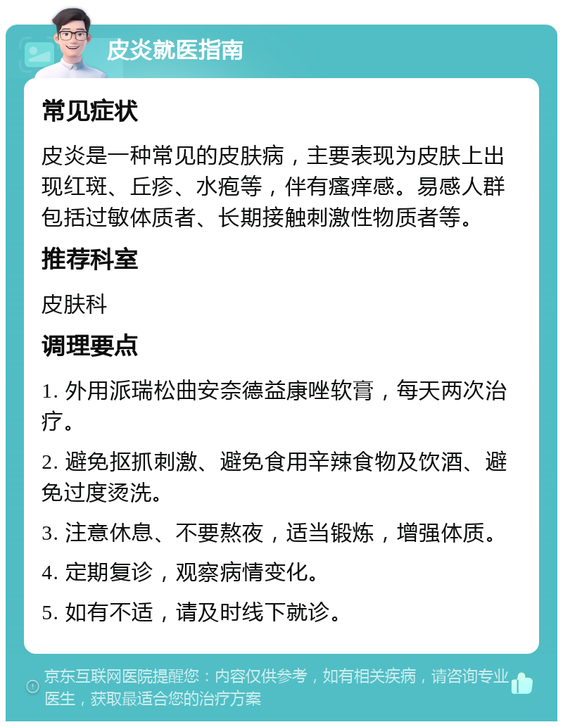 皮炎就医指南 常见症状 皮炎是一种常见的皮肤病，主要表现为皮肤上出现红斑、丘疹、水疱等，伴有瘙痒感。易感人群包括过敏体质者、长期接触刺激性物质者等。 推荐科室 皮肤科 调理要点 1. 外用派瑞松曲安奈德益康唑软膏，每天两次治疗。 2. 避免抠抓刺激、避免食用辛辣食物及饮酒、避免过度烫洗。 3. 注意休息、不要熬夜，适当锻炼，增强体质。 4. 定期复诊，观察病情变化。 5. 如有不适，请及时线下就诊。