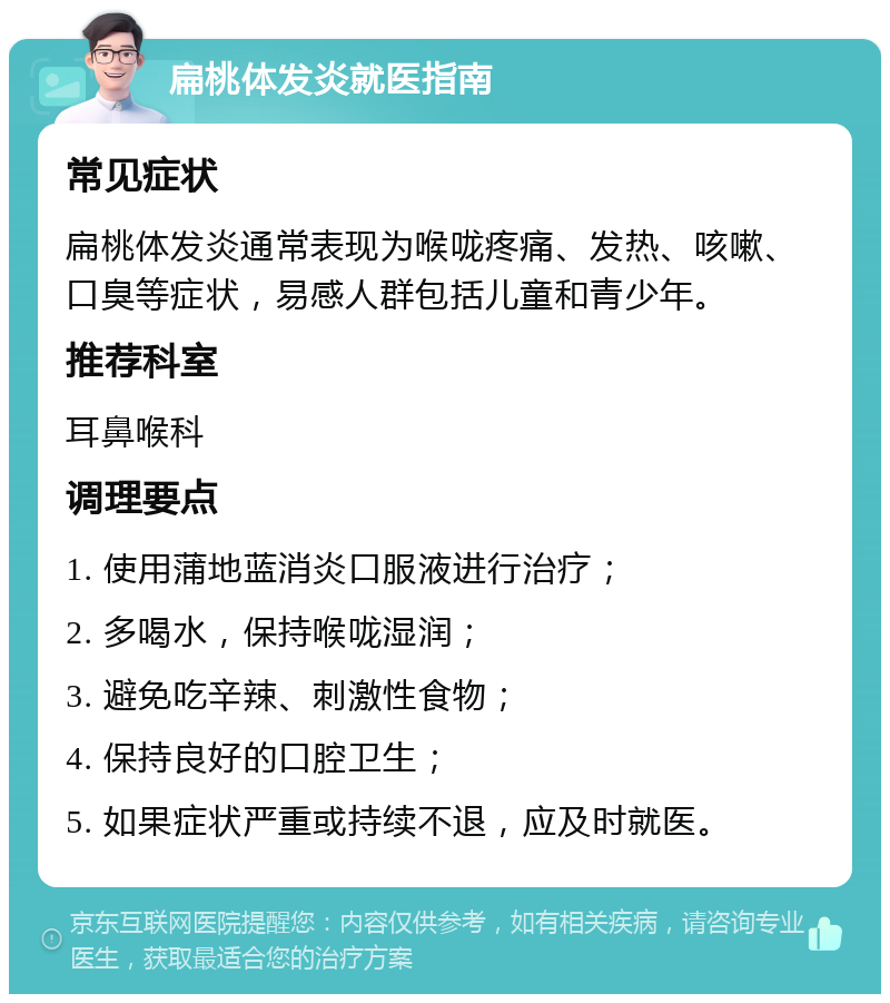 扁桃体发炎就医指南 常见症状 扁桃体发炎通常表现为喉咙疼痛、发热、咳嗽、口臭等症状，易感人群包括儿童和青少年。 推荐科室 耳鼻喉科 调理要点 1. 使用蒲地蓝消炎口服液进行治疗； 2. 多喝水，保持喉咙湿润； 3. 避免吃辛辣、刺激性食物； 4. 保持良好的口腔卫生； 5. 如果症状严重或持续不退，应及时就医。